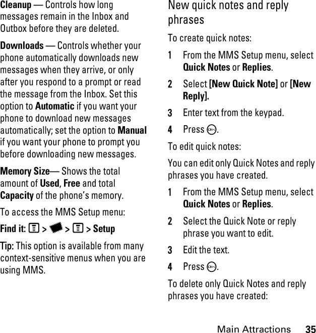 35Main AttractionsCleanup — Controls how long messages remain in the Inbox and Outbox before they are deleted.Downloads — Controls whether your phone automatically downloads new messages when they arrive, or only after you respond to a prompt or read the message from the Inbox. Set this option to Automatic if you want your phone to download new messages automatically; set the option to Manual if you want your phone to prompt you before downloading new messages.Memory Size— Shows the total amount of Used, Free and total Capacity of the phone’s memory.To access the MMS Setup menu: Find it: M &gt; Y &gt; M &gt; SetupTip: This option is available from many context-sensitive menus when you are using MMS. New quick notes and reply phrasesTo create quick notes:1From the MMS Setup menu, select Quick Notes or Replies. 2Select [New Quick Note] or [New Reply]. 3Enter text from the keypad. 4Press O.To edit quick notes: You can edit only Quick Notes and reply phrases you have created. 1From the MMS Setup menu, select Quick Notes or Replies. 2Select the Quick Note or reply phrase you want to edit. 3Edit the text. 4Press O. To delete only Quick Notes and reply phrases you have created: