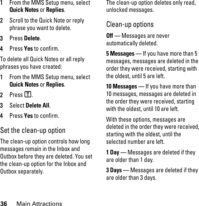 36Main Attractions1From the MMS Setup menu, select Quick Notes or Replies. 2Scroll to the Quick Note or reply phrase you want to delete. 3Press Delete. 4Press Yes to confirm. To delete all Quick Notes or all reply phrases you have created:1From the MMS Setup menu, select Quick Notes or Replies. 2Press M. 3Select Delete All. 4Press Yes to confirm. Set the clean-up option The clean-up option controls how long messages remain in the Inbox and Outbox before they are deleted. You set the clean-up option for the Inbox and Outbox separately. The clean-up option deletes only read, unlocked messages. Clean-up options Off — Messages are never automatically deleted.5 Messages — If you have more than 5 messages, messages are deleted in the order they were received, starting with the oldest, until 5 are left. 10 Messages — If you have more than 10 messages, messages are deleted in the order they were received, starting with the oldest, until 10 are left.With these options, messages are deleted in the order they were received, starting with the oldest, until the selected number are left.1 Day — Messages are deleted if they are older than 1 day. 3 Days — Messages are deleted if they are older than 3 days. 