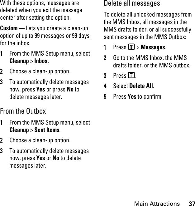 37Main AttractionsWith these options, messages are deleted when you exit the message center after setting the option.Custom — Lets you create a clean-up option of up to 99 messages or 99 days. for the inbox 1From the MMS Setup menu, select Cleanup &gt; Inbox. 2Choose a clean-up option. 3To automatically delete messages now, press Yes or press No to delete messages later. From the Outbox1From the MMS Setup menu, select Cleanup &gt; Sent Items. 2Choose a clean-up option. 3To automatically delete messages now, press Yes or No to delete messages later. Delete all messages To delete all unlocked messages from the MMS Inbox, all messages in the MMS drafts folder, or all successfully sent messages in the MMS Outbox: 1Press M &gt; Messages. 2Go to the MMS Inbox, the MMS drafts folder, or the MMS outbox. 3Press M. 4Select Delete All. 5Press Yes to confirm.