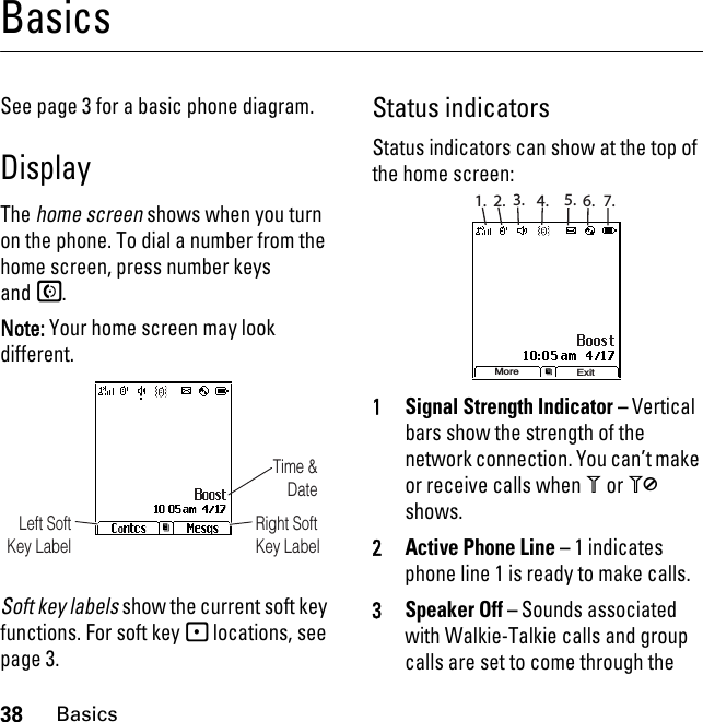 38BasicsBasicsSee page 3 for a basic phone diagram.DisplayThe home screen shows when you turn on the phone. To dial a number from the home screen, press number keys andS.Note: Your home screen may look different.Soft key labels show the current soft key functions. For soft key - locations, see page 3.Status indicatorsStatus indicators can show at the top of the home screen:1Signal Strength Indicator – Vertical bars show the strength of the network connection. You can’t make or receive calls when 1 or 0 shows.2Active Phone Line – 1 indicates phone line 1 is ready to make calls.3Speaker Off – Sounds associated with Walkie-Talkie calls and group calls are set to come through the Time &amp; DateRight Soft Key LabelLeft Soft Key LabelMore Exit1. 2. 3. 4. 5. 6. 7.