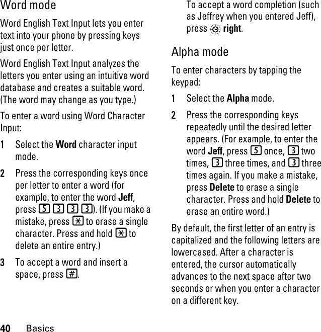 40BasicsWord modeWord English Text Input lets you enter text into your phone by pressing keys just once per letter.Word English Text Input analyzes the letters you enter using an intuitive word database and creates a suitable word. (The word may change as you type.) To enter a word using Word Character Input:1Select the Word character input mode. 2Press the corresponding keys once per letter to enter a word (for example, to enter the word Jeff, press 5333). (If you make a mistake, press * to erase a single character. Press and hold * to delete an entire entry.)3To accept a word and insert a space, press#.To accept a word completion (such as Jeffrey when you entered Jeff), press  right.Alpha modeTo enter characters by tapping the keypad: 1Select the Alpha mode.2Press the corresponding keys repeatedly until the desired letter appears. (For example, to enter the word Jeff, press 5 once, 3 two times, 3 three times, and 3 three times again. If you make a mistake, press Delete to erase a single character. Press and hold Delete to erase an entire word.)By default, the first letter of an entry is capitalized and the following letters are lowercased. After a character is entered, the cursor automatically advances to the next space after two seconds or when you enter a character on a different key.