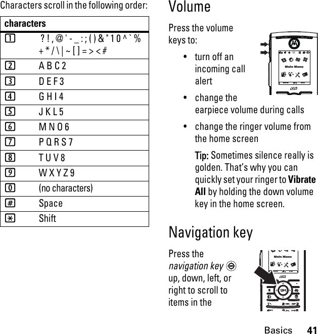 41BasicsCharacters scroll in the following order: VolumePress the volume keys to:• turn off an incoming call alert• change the earpiece volume during calls• change the ringer volume from the home screenTip: Sometimes silence really is golden. That’s why you can quickly set your ringer to Vibrate All by holding the down volume key in the home screen.Navigation keyPress the navigation key  up, down, left, or right to scroll to items in the characters1 ? ! , @ &apos; - _ : ; ( ) &amp; &quot; 1 0 ^ ` %  + * / \ | ~ [ ] = &gt; &lt; #2A B C 23D E F 34G H I 45J K L 56M N O 67P Q R S 78T U V 89W X Y Z 90(no characters)#Space*ShiftMore ExitlSMain MenuTcRXUZMore ExitlSMain MenuTcRXUZ