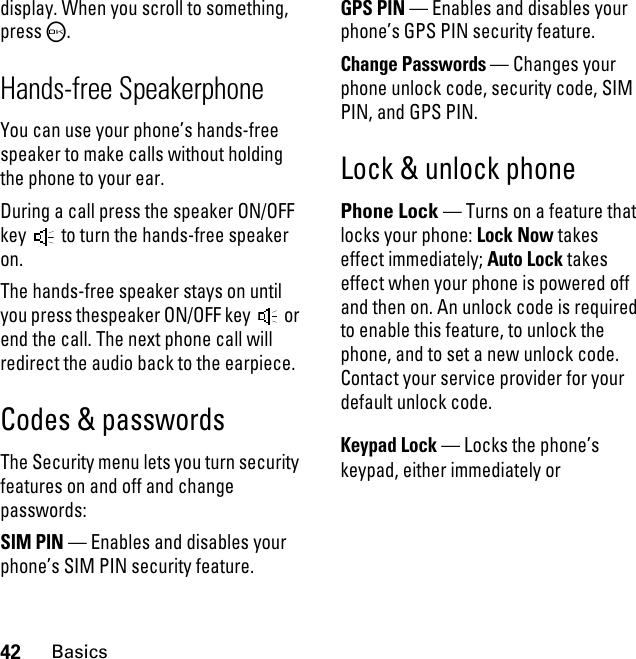 42Basicsdisplay. When you scroll to something, pressO.Hands-free SpeakerphoneYou can use your phone’s hands-free speaker to make calls without holding the phone to your ear.During a call press the speaker ON/OFF key   to turn the hands-free speaker on.The hands-free speaker stays on until you press thespeaker ON/OFF key   or end the call. The next phone call will redirect the audio back to the earpiece.Codes &amp; passwordsThe Security menu lets you turn security features on and off and change passwords:SIM PIN — Enables and disables your phone’s SIM PIN security feature.GPS PIN — Enables and disables your phone’s GPS PIN security feature.Change Passwords — Changes your phone unlock code, security code, SIM PIN, and GPS PIN.Lock &amp; unlock phonePhone Lock — Turns on a feature that locks your phone: Lock Now takes effect immediately; Auto Lock takes effect when your phone is powered off and then on. An unlock code is required to enable this feature, to unlock the phone, and to set a new unlock code. Contact your service provider for your default unlock code.Keypad Lock — Locks the phone’s keypad, either immediately or 