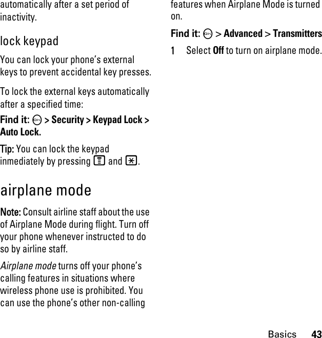 43Basicsautomatically after a set period of inactivity.lock keypadYou can lock your phone’s external keys to prevent accidental key presses.To lock the external keys automatically after a specified time:Find it: O &gt; Security &gt; Keypad Lock &gt; Auto Lock.Tip: You can lock the keypad inmediately by pressing M and *.airplane modeNote: Consult airline staff about the use of Airplane Mode during flight. Turn off your phone whenever instructed to do so by airline staff.Airplane mode turns off your phone’s calling features in situations where wireless phone use is prohibited. You can use the phone’s other non-calling features when Airplane Mode is turned on.Find it: O &gt; Advanced &gt; Transmitters1Select Off to turn on airplane mode.