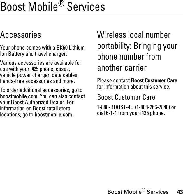 43Boost Mobile® ServicesBoost Mobile® ServicesAccessoriesYour phone comes with a BK60 Lithium Ion Battery and travel charger.Various accessories are available for use with your i425 phone, cases, vehicle power charger, data cables, hands-free accessories and more.To order additional accessories, go to boostmobile.com. You can also contact your Boost Authorized Dealer. For information on Boost retail store locations, go to boostmobile.com.Wireless local number portability: Bringing your phone number from another carrierPlease contact Boost Customer Care for information about this service. Boost Customer Care1-888-BOOST-4U (1-888-266-7848) or dial 6-1-1 from your i425 phone.