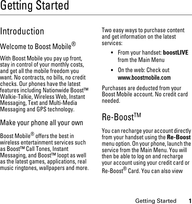 1Getting StartedGetting StartedIntroductionWelcome to Boost Mobile®With Boost Mobile you pay up front, stay in control of your monthly costs, and get all the mobile freedom you want. No contracts, no bills, no credit checks. Our phones have the latest features including Nationwide Boost™ Walkie-Talkie, Wireless Web, Instant Messaging, Text and Multi-Media Messaging and GPS technology. Make your phone all your ownBoost Mobile® offers the best in wireless entertainment services such as Boost™ Call Tones, Instant Messaging, and Boost™ loopt as well as the latest games, applications, real music ringtones, wallpapers and more. Two easy ways to purchase content and get information on the latest services:•From your handset: boostLIVE from the Main Menu•On the web: Check out www.boostmobile.comPurchases are deducted from your Boost Mobile account. No credit card needed.Re-BoostTM You can recharge your account directly from your handset using the Re-Boost menu option. On your phone, launch the service from the Main Menu. You will then be able to log on and recharge your account using your credit card or Re-Boost® Card. You can also view 