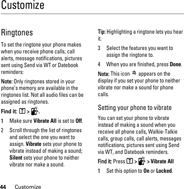 44CustomizeCustomizeRingtonesTo set the ringtone your phone makes when you receive phone calls, call alerts, message notifications, pictures sent using Send via WT or Datebook reminders:Note: Only ringtones stored in your phone’s memory are available in the ringtones list. Not all audio files can be assigned as ringtones.Find it: M &gt; T.1Make sure Vibrate All is set to Off.2 Scroll through the list of ringtones and select the one you want to assign. Vibrate sets your phone to vibrate instead of making a sound; Silent sets your phone to neither vibrate nor make a sound.Tip: Highlighting a ringtone lets you hear it.3 Select the features you want to assign the ringtone to.4 When you are finished, press Done.Note: This icon M appears on the display if you set your phone to neither vibrate nor make a sound for phone calls.Setting your phone to vibrateYou can set your phone to vibrate instead of making a sound when you receive all phone calls, Walkie-Talkie calls, group calls, call alerts, messages notifications, pictures sent using Send via WT, and Datebook reminders.Find it: Press M &gt; T &gt; Vibrate All1Set this option to On or Locked.