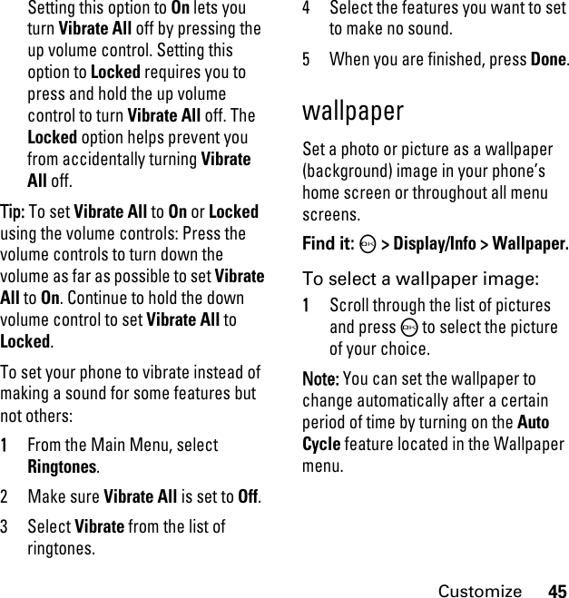 45CustomizeSetting this option to On lets you turn Vibrate All off by pressing the up volume control. Setting this option to Locked requires you to press and hold the up volume control to turn Vibrate All off. The Locked option helps prevent you from accidentally turning Vibrate All off.Tip: To set Vibrate All to On or Locked using the volume controls: Press the volume controls to turn down the volume as far as possible to set Vibrate All to On. Continue to hold the down volume control to set Vibrate All to Locked.To set your phone to vibrate instead of making a sound for some features but not others:1From the Main Menu, select Ringtones.2Make sure Vibrate All is set to Off.3 Select Vibrate from the list of ringtones.4 Select the features you want to set to make no sound.5 When you are finished, press Done.wallpaperSet a photo or picture as a wallpaper (background) image in your phone’s home screen or throughout all menu screens.Find it: O &gt; Display/Info &gt; Wallpaper.To select a wallpaper image:1Scroll through the list of pictures and press O to select the picture of your choice.Note: You can set the wallpaper to change automatically after a certain period of time by turning on the Auto Cycle feature located in the Wallpaper menu.