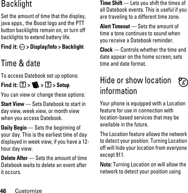 46CustomizeBacklightSet the amount of time that the display, java apps., the Boost logo and the PTT button backlights remain on, or turn off backlights to extend battery life.Find it: O &gt; Display/Info &gt; BacklightTime &amp; dateTo access Datebook set up options:Find it: M &gt; b &gt; M &gt; Setup.You can view or change these options:Start View — Sets Datebook to start in day view, week view, or month view when you access Datebook.Daily Begin — Sets the beginning of your day. This is the earliest time of day displayed in week view, if you have a 12-hour day view.Delete After — Sets the amount of time Datebook waits to delete an event after it occurs.Time Shift — Lets you shift the times of all Datebook events. This is useful if you are traveling to a different time zone.Alert Timeout — Sets the amount of time a tone continues to sound when you receive a Datebook reminder.Clock — Controls whether the time and date appear on the home screen; sets time and date format.Hide or show location informationYour phone is equipped with a Location feature for use in connection with location-based services that may be available in the future. The Location feature allows the network to detect your position. Turning Location off will hide your location from everyone except 911.Note: Turning Location on will allow the network to detect your position using 