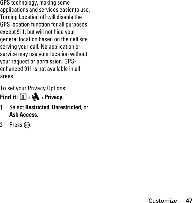 47CustomizeGPS technology, making some applications and services easier to use. Turning Location off will disable the GPS location function for all purposes except 911, but will not hide your general location based on the cell site serving your call. No application or service may use your location without your request or permission. GPS-enhanced 911 is not available in all areas.To set your Privacy Options:Find it: M &gt; i &gt; Privacy.1Select Restricted, Unrestricted, or Ask Access.2PressO.