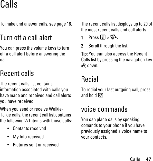 47CallsCallsTo make and answer calls, see page 16.Turn off a call alertYou can press the volume keys to turn off a call alert before answering the call.Recent callsThe recent calls list contains information associated with calls you have made and received and call alerts you have received.When you send or receive Walkie-Talkie calls, the recent call list contains the following WT items with those calls:• Contacts received• My Info received• Pictures sent or receivedThe recent calls list displays up to 20 of the most recent calls and call alerts.1PressM &gt; c.2Scroll through the list.Tip: You can also access the Recent Calls list by pressing the navigation key  down.RedialTo redial your last outgoing call, press and hold N.voice commandsYou can place calls by speaking comands to your phone if you have previously assigned a voice name to your contacts.