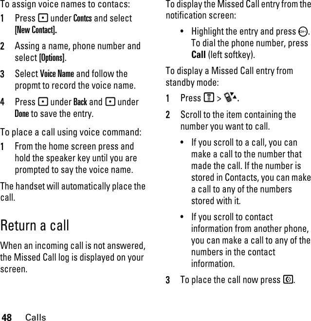 48CallsTo assign voice names to contacs:1Press - under Contcs and select [New Contact].2Assing a name, phone number and select [Options].3Select Voice Name and follow the propmt to record the voice name.4Press - under Back and - under Done to save the entry.To place a call using voice command:1From the home screen press and hold the speaker key until you are prompted to say the voice name. The handset will automatically place the call.Return a callWhen an incoming call is not answered, the Missed Call log is displayed on your screen.To display the Missed Call entry from the notification screen:• Highlight the entry and press O. To dial the phone number, press Call (left softkey).To display a Missed Call entry from standby mode:1PressM &gt; c.2Scroll to the item containing the number you want to call.• If you scroll to a call, you can make a call to the number that made the call. If the number is stored in Contacts, you can make a call to any of the numbers stored with it.• If you scroll to contact information from another phone, you can make a call to any of the numbers in the contact information.3To place the call now press S. 