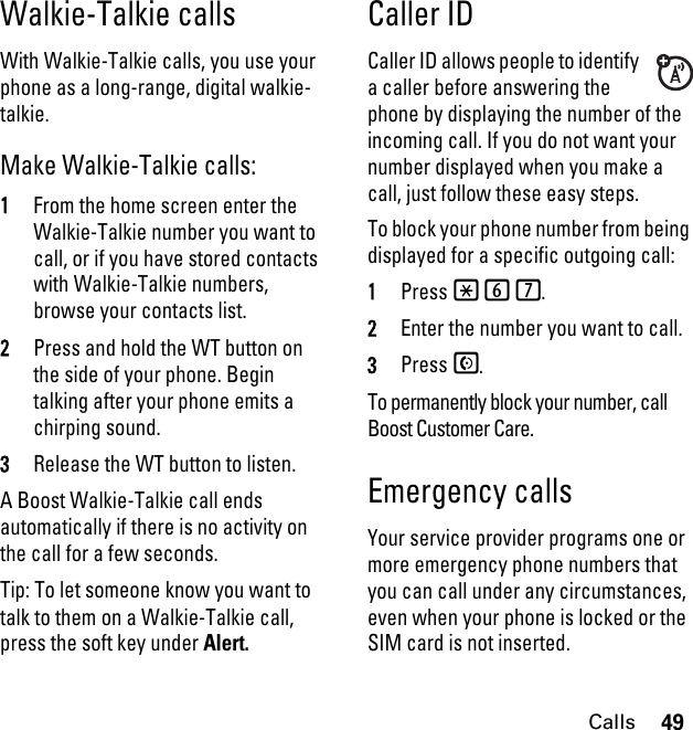 49CallsWalkie-Talkie callsWith Walkie-Talkie calls, you use your phone as a long-range, digital walkie-talkie.Make Walkie-Talkie calls:1From the home screen enter the Walkie-Talkie number you want to call, or if you have stored contacts with Walkie-Talkie numbers, browse your contacts list.2Press and hold the WT button on the side of your phone. Begin talking after your phone emits a chirping sound.3Release the WT button to listen.A Boost Walkie-Talkie call ends automatically if there is no activity on the call for a few seconds.Tip: To let someone know you want to talk to them on a Walkie-Talkie call, press the soft key under Alert.Caller IDCaller ID allows people to identify a caller before answering the phone by displaying the number of the incoming call. If you do not want your number displayed when you make a call, just follow these easy steps.To block your phone number from being displayed for a specific outgoing call:1Press *67.2Enter the number you want to call.3Press S.To permanently block your number, call Boost Customer Care.Emergency callsYour service provider programs one or more emergency phone numbers that you can call under any circumstances, even when your phone is locked or the SIM card is not inserted.