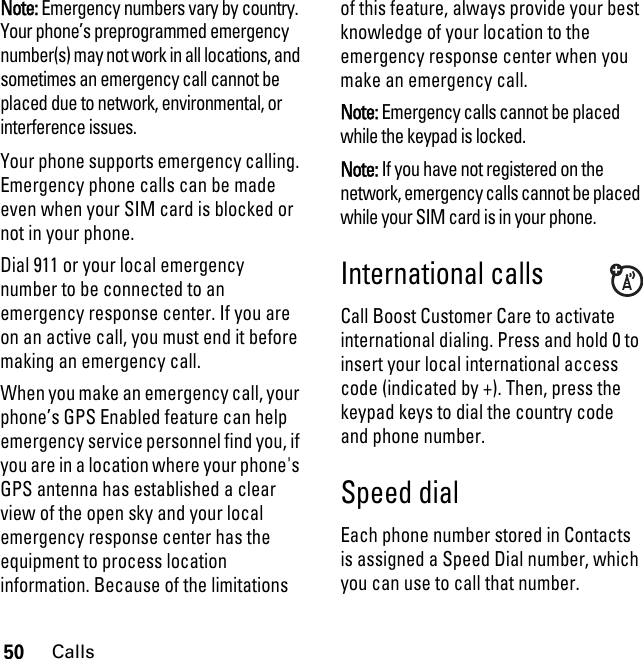 50CallsNote: Emergency numbers vary by country. Your phone’s preprogrammed emergency number(s) may not work in all locations, and sometimes an emergency call cannot be placed due to network, environmental, or interference issues.Your phone supports emergency calling. Emergency phone calls can be made even when your SIM card is blocked or not in your phone.Dial 911 or your local emergency number to be connected to an emergency response center. If you are on an active call, you must end it before making an emergency call. When you make an emergency call, your phone’s GPS Enabled feature can help emergency service personnel find you, if you are in a location where your phone&apos;s GPS antenna has established a clear view of the open sky and your local emergency response center has the equipment to process location information. Because of the limitations of this feature, always provide your best knowledge of your location to the emergency response center when you make an emergency call.Note: Emergency calls cannot be placed while the keypad is locked.Note: If you have not registered on the network, emergency calls cannot be placed while your SIM card is in your phone.International callsCall Boost Customer Care to activate international dialing. Press and hold 0 to insert your local international access code (indicated by +). Then, press the keypad keys to dial the country code and phone number.Speed dialEach phone number stored in Contacts is assigned a Speed Dial number, which you can use to call that number.