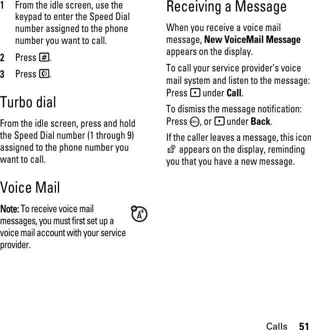 51Calls1From the idle screen, use the keypad to enter the Speed Dial number assigned to the phone number you want to call.2Press #.3Press S.Turbo dialFrom the idle screen, press and hold the Speed Dial number (1 through 9) assigned to the phone number you want to call.Voice MailNote: To receive voice mail messages, you must first set up a voice mail account with your service provider.Receiving a MessageWhen you receive a voice mail message, New VoiceMail Message appears on the display.To call your service provider’s voice mail system and listen to the message:Press - under Call.To dismiss the message notification:Press O, or - under Back.If the caller leaves a message, this icon y appears on the display, reminding you that you have a new message.