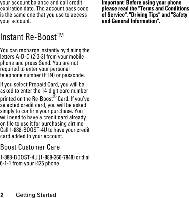 2Getting Startedyour account balance and call credit expiration date. The account pass code is the same one that you use to access your account.Instant Re-BoostTM You can recharge instantly by dialing the letters A-D-D (2-3-3) from your mobile phone and press Send. You are not required to enter your personal telephone number (PTN) or passcode.If you select Prepaid Card, you will be asked to enter the 14-digit card number printed on the Re-Boost® Card. If you’ve selected credit card, you will be asked simply to confirm your purchase. You will need to have a credit card already on file to use it for purchasing airtime. Call 1-888-BOOST-4U to have your credit card added to your account.Boost Customer Care1-888-BOOST-4U (1-888-266-7848) or dial 6-1-1 from your i425 phone.Important: Before using your phone please read the &quot;Terms and Conditions of Service&quot;, &quot;Driving Tips&quot; and &quot;Safety and General Information&quot;.