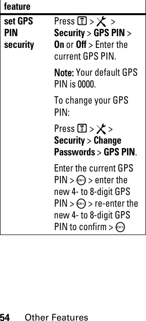 54Other Featuresset GPS PIN securityPress M &gt; R &gt; Security &gt; GPS PIN &gt; On or Off &gt; Enter the current GPS PIN.Note: Your default GPS PIN is 0000. To change your GPS PIN:Press M &gt; R &gt; Security &gt; Change Passwords &gt; GPS PIN.Enter the current GPS PIN &gt; O &gt; enter the new 4- to 8-digit GPS PIN &gt; O &gt; re-enter the new 4- to 8-digit GPS PIN to confirm &gt; Ofeature