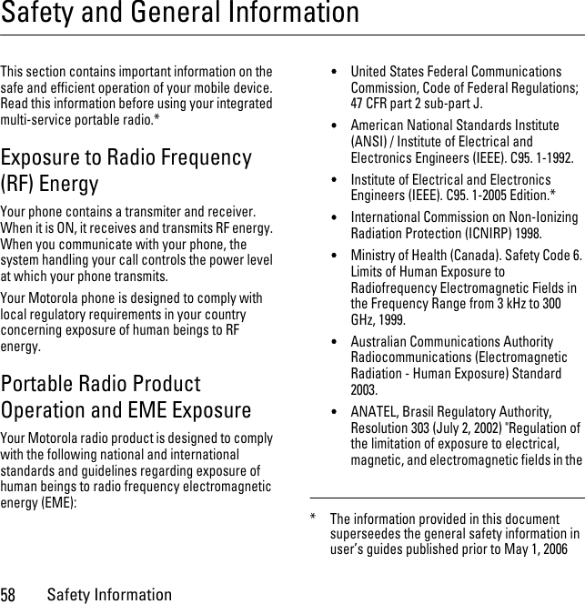 58Safety InformationSafety and General InformationSafety InformationThis section contains important information on the safe and efficient operation of your mobile device. Read this information before using your integrated multi-service portable radio.*Exposure to Radio Frequency (RF) EnergyYour phone contains a transmiter and receiver. When it is ON, it receives and transmits RF energy. When you communicate with your phone, the system handling your call controls the power level at which your phone transmits.Your Motorola phone is designed to comply with local regulatory requirements in your country concerning exposure of human beings to RF energy.Portable Radio Product Operation and EME ExposureYour Motorola radio product is designed to comply with the following national and international standards and guidelines regarding exposure of human beings to radio frequency electromagnetic energy (EME):•United States Federal Communications Commission, Code of Federal Regulations; 47 CFR part 2 sub-part J.•American National Standards Institute (ANSI) / Institute of Electrical and Electronics Engineers (IEEE). C95. 1-1992.•Institute of Electrical and Electronics Engineers (IEEE). C95. 1-2005 Edition.*•International Commission on Non-Ionizing Radiation Protection (ICNIRP) 1998.•Ministry of Health (Canada). Safety Code 6. Limits of Human Exposure to Radiofrequency Electromagnetic Fields in the Frequency Range from 3 kHz to 300 GHz, 1999.•Australian Communications Authority Radiocommunications (Electromagnetic Radiation - Human Exposure) Standard 2003.•ANATEL, Brasil Regulatory Authority, Resolution 303 (July 2, 2002) &quot;Regulation of the limitation of exposure to electrical, magnetic, and electromagnetic fields in the * The information provided in this document superseedes the general safety information in user’s guides published prior to May 1, 2006