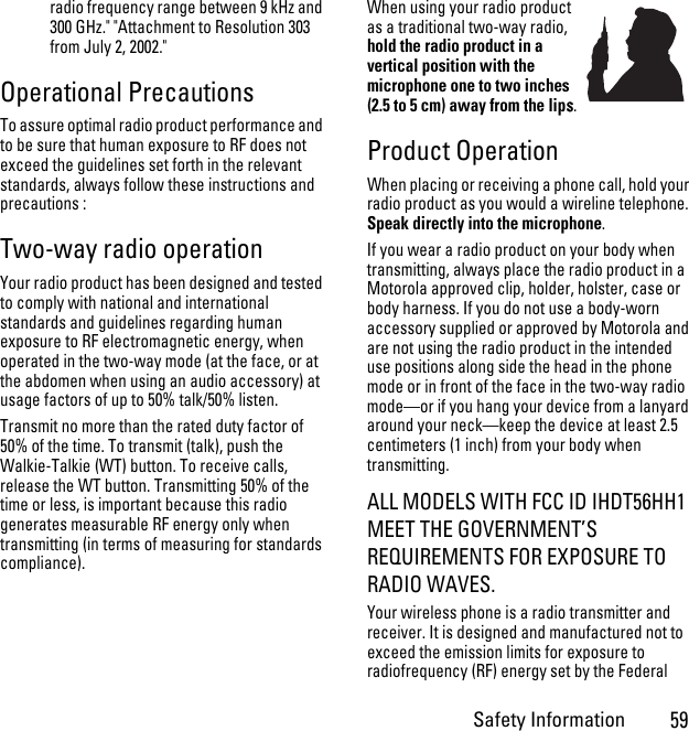 Safety Information59radio frequency range between 9 kHz and 300 GHz.&quot; &quot;Attachment to Resolution 303 from July 2, 2002.&quot; Operational PrecautionsTo assure optimal radio product performance and to be sure that human exposure to RF does not exceed the guidelines set forth in the relevant standards, always follow these instructions and precautions :Two-way radio operationYour radio product has been designed and tested to comply with national and international standards and guidelines regarding human exposure to RF electromagnetic energy, when operated in the two-way mode (at the face, or at the abdomen when using an audio accessory) at usage factors of up to 50% talk/50% listen.Transmit no more than the rated duty factor of 50% of the time. To transmit (talk), push the Walkie-Talkie (WT) button. To receive calls, release the WT button. Transmitting 50% of the time or less, is important because this radio generates measurable RF energy only when transmitting (in terms of measuring for standards compliance).When using your radio product as a traditional two-way radio, hold the radio product in a vertical position with the microphone one to two inches (2.5 to 5 cm) away from the lips.Product OperationWhen placing or receiving a phone call, hold your radio product as you would a wireline telephone. Speak directly into the microphone.If you wear a radio product on your body when transmitting, always place the radio product in a Motorola approved clip, holder, holster, case or body harness. If you do not use a body-worn accessory supplied or approved by Motorola and are not using the radio product in the intended use positions along side the head in the phone mode or in front of the face in the two-way radio mode—or if you hang your device from a lanyard around your neck—keep the device at least 2.5 centimeters (1 inch) from your body when transmitting.ALL MODELS WITH FCC ID IHDT56HH1 MEET THE GOVERNMENT’S REQUIREMENTS FOR EXPOSURE TO RADIO WAVES.Your wireless phone is a radio transmitter and receiver. It is designed and manufactured not to exceed the emission limits for exposure to radiofrequency (RF) energy set by the Federal 