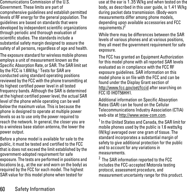 60Safety InformationCommunications Commission of the U.S. Government. These limits are part of comprehensive guidelines and establish permitted levels of RF energy for the general population. The guidelines are based on standards that were developed by independent scientific organizations through periodic and thorough evaluation of scientific studies. The standards include a substantial safety margin designed to assure the safety of all persons, regardless of age and health.The exposure standard for wireless mobile phones employs a unit of measurement known as the Specific Absorption Rate, or SAR. The SAR limit set by the FCC is 1.6W/kg.1 Tests for SAR are conducted using standard operating positions reviewed by the FCC with the phone transmitting at its highest certified power level in all tested frequency bands. Although the SAR is determined at the highest certified power level, the actual SAR level of the phone while operating can be well below the maximum value. This is because the phone is designed to operate at multiple power levels so as to use only the power required to reach the network. In general, the closer you are to a wireless base station antenna, the lower the power output.Before a phone model is available for sale to the public, it must be tested and certified to the FCC that is does not exceed the limit established by the government-adopted requirement for safe exposure. The tests are performed in positions and locations (e.g., at the ear and worn on the body) as required by the FCC for each model. The highest SAR value for this model phone when tested for use at the ear is 1.35 W/kg and when tested on the body, as described in this user guide, is 1.41 W/kg during packet data transmission. (Body-worn measurements differ among phone models, depending upon available accessories and FCC requirements.)2 While there may be differences between the SAR levels of various phones and at various positions, they all meet the government requirement for safe exposure.The FCC has granted an Equipment Authorization for this model phone with all reported SAR levels evaluated as in compliance with the FCC RF exposure guidelines. SAR information on this model phone is on file with the FCC and can be found under the Display Grant section of http://www.fcc.gov/oet/fccid after searching on FCC ID IHDT56HH1.Additional information on Specific Absorption Rates (SAR) can be found on the Cellular Telecommunications Industry Association (CTIA) web-site at http://www.wow-com.com.1 In the United States and Canada, the SAR limit for mobile phones used by the public is 1.6 watts/kg (W/kg) averaged over one gram of tissue. The standard incorporates a substantial margin of safety to give additional protection for the public and to account for any variations in measurements.2  The SAR information reported to the FCC includes the FCC-accepted Motorola testing protocol, assessment procedure, and measurement uncertainty range for this product.