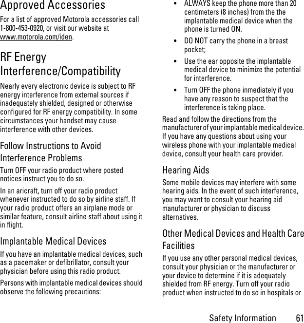 Safety Information61Approved AccessoriesFor a list of approved Motorola accessories call 1-800-453-0920, or visit our website at www.motorola.com/iden.RF Energy Interference/CompatibilityNearly every electronic device is subject to RF energy interference from external sources if inadequately shielded, designed or otherwise configured for RF energy compatibility. In some circumstances your handset may cause interference with other devices.Follow Instructions to Avoid Interference ProblemsTurn OFF your radio product where posted notices instruct you to do so.In an aricraft, turn off your radio product whenever instructed to do so by airline staff. If your radio product offers an airplane mode or similar feature, consult airline staff about using it in flight.Implantable Medical DevicesIf you have an implantable medical devices, such as a pacemaker or defibrillator, consult your physician before using this radio product.Persons with implantable medical devices should observe the following precautions:•ALWAYS keep the phone more than 20 centimeters (8 inches) from the the implantable medical device when the phone is turned ON.•DO NOT carry the phone in a breast pocket;•Use the ear opposite the implantable medical device to minimize the potential for interference.•Turn OFF the phone inmediately if you have any reason to suspect that the interference is taking place.Read and follow the directions from the manufacturer of your implantable medical device.  If you have any questions about using your wireless phone with your implantable medical device, consult your health care provider.Hearing AidsSome mobile devices may interfere with some hearing aids. In the event of such interference, you may want to consult your hearing aid manufacturer or physician to discuss alternatives.Other Medical Devices and Health Care FacilitiesIf you use any other personal medical devices, consult your physician or the manufacturer or your device to determine if it is adequately shielded from RF energy. Turn off your radio product when instructed to do so in hospitals or 