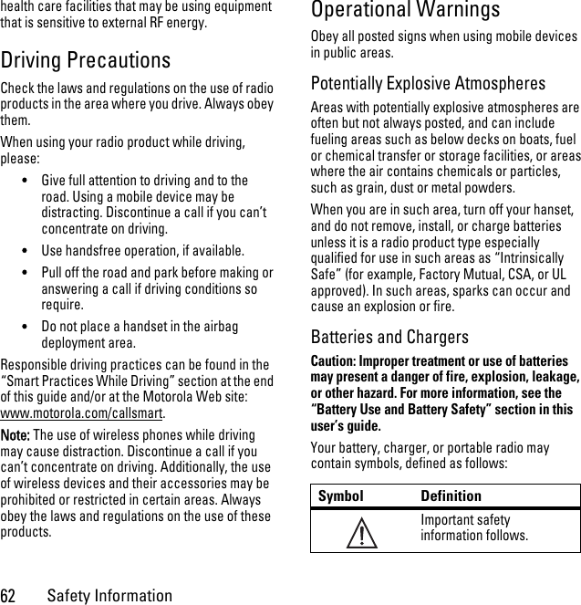 62Safety Informationhealth care facilities that may be using equipment that is sensitive to external RF energy.Driving PrecautionsCheck the laws and regulations on the use of radio products in the area where you drive. Always obey them.When using your radio product while driving, please:•Give full attention to driving and to the road. Using a mobile device may be distracting. Discontinue a call if you can’t concentrate on driving.•Use handsfree operation, if available.•Pull off the road and park before making or answering a call if driving conditions so require.•Do not place a handset in the airbag deployment area.Responsible driving practices can be found in the “Smart Practices While Driving” section at the end of this guide and/or at the Motorola Web site: www.motorola.com/callsmart.Note: The use of wireless phones while driving may cause distraction. Discontinue a call if you can’t concentrate on driving. Additionally, the use of wireless devices and their accessories may be prohibited or restricted in certain areas. Always obey the laws and regulations on the use of these products.Operational WarningsObey all posted signs when using mobile devices in public areas.Potentially Explosive AtmospheresAreas with potentially explosive atmospheres are often but not always posted, and can include fueling areas such as below decks on boats, fuel or chemical transfer or storage facilities, or areas where the air contains chemicals or particles, such as grain, dust or metal powders.When you are in such area, turn off your hanset, and do not remove, install, or charge batteries unless it is a radio product type especially qualified for use in such areas as “Intrinsically Safe” (for example, Factory Mutual, CSA, or UL approved). In such areas, sparks can occur and cause an explosion or fire.Batteries and ChargersCaution: Improper treatment or use of batteries may present a danger of fire, explosion, leakage, or other hazard. For more information, see the “Battery Use and Battery Safety” section in this user’s guide.Your battery, charger, or portable radio may contain symbols, defined as follows:Symbol DefinitionImportant safety information follows.032374o