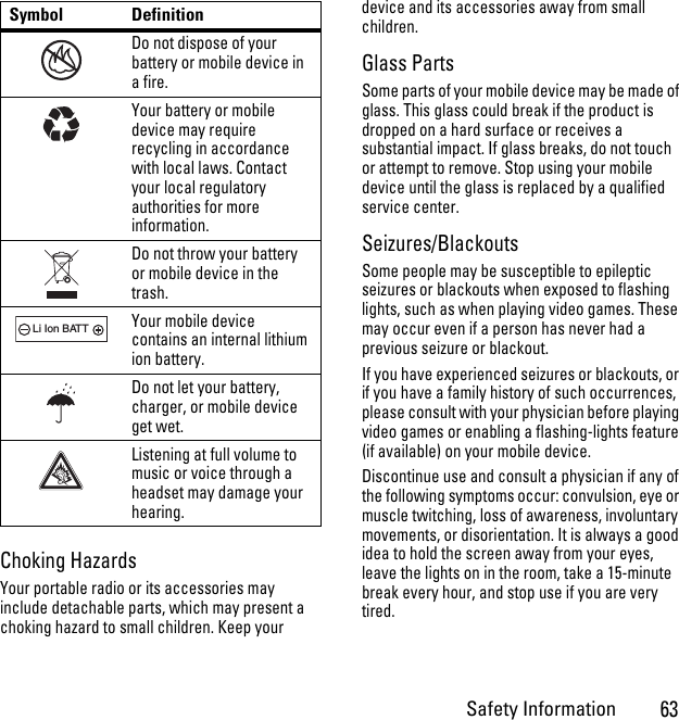 Safety Information63Choking HazardsYour portable radio or its accessories may include detachable parts, which may present a choking hazard to small children. Keep your device and its accessories away from small children.Glass PartsSome parts of your mobile device may be made of glass. This glass could break if the product is dropped on a hard surface or receives a substantial impact. If glass breaks, do not touch or attempt to remove. Stop using your mobile device until the glass is replaced by a qualified service center.Seizures/BlackoutsSome people may be susceptible to epileptic seizures or blackouts when exposed to flashing lights, such as when playing video games. These may occur even if a person has never had a previous seizure or blackout.If you have experienced seizures or blackouts, or if you have a family history of such occurrences, please consult with your physician before playing video games or enabling a flashing-lights feature (if available) on your mobile device.Discontinue use and consult a physician if any of the following symptoms occur: convulsion, eye or muscle twitching, loss of awareness, involuntary movements, or disorientation. It is always a good idea to hold the screen away from your eyes, leave the lights on in the room, take a 15-minute break every hour, and stop use if you are very tired.Do not dispose of your battery or mobile device in a fire.Your battery or mobile device may require recycling in accordance with local laws. Contact your local regulatory authorities for more information.Do not throw your battery or mobile device in the trash.Your mobile device contains an internal lithium ion battery.Do not let your battery, charger, or mobile device get wet.Listening at full volume to music or voice through a headset may damage your hearing.Symbol Definition032376o032375o032378oLi Ion BATT