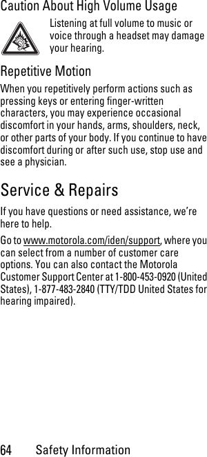 64Safety InformationCaution About High Volume UsageListening at full volume to music or voice through a headset may damage your hearing.Repetitive MotionWhen you repetitively perform actions such as pressing keys or entering finger-written characters, you may experience occasional discomfort in your hands, arms, shoulders, neck, or other parts of your body. If you continue to have discomfort during or after such use, stop use and see a physician.Service &amp; RepairsIf you have questions or need assistance, we’re here to help.Go to www.motorola.com/iden/support, where you can select from a number of customer care options. You can also contact the Motorola Customer Support Center at 1-800-453-0920 (United States), 1-877-483-2840 (TTY/TDD United States for hearing impaired).