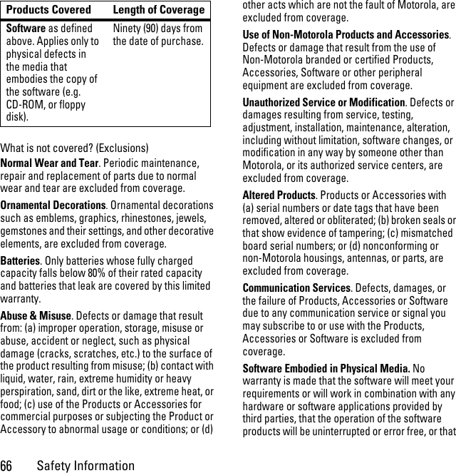 66Safety InformationWhat is not covered? (Exclusions)Normal Wear and Tear. Periodic maintenance, repair and replacement of parts due to normal wear and tear are excluded from coverage.Ornamental Decorations. Ornamental decorations such as emblems, graphics, rhinestones, jewels, gemstones and their settings, and other decorative elements, are excluded from coverage.Batteries. Only batteries whose fully charged capacity falls below 80% of their rated capacity and batteries that leak are covered by this limited warranty.Abuse &amp; Misuse. Defects or damage that result from: (a) improper operation, storage, misuse or abuse, accident or neglect, such as physical damage (cracks, scratches, etc.) to the surface of the product resulting from misuse; (b) contact with liquid, water, rain, extreme humidity or heavy perspiration, sand, dirt or the like, extreme heat, or food; (c) use of the Products or Accessories for commercial purposes or subjecting the Product or Accessory to abnormal usage or conditions; or (d) other acts which are not the fault of Motorola, are excluded from coverage.Use of Non-Motorola Products and Accessories. Defects or damage that result from the use of Non-Motorola branded or certified Products, Accessories, Software or other peripheral equipment are excluded from coverage. Unauthorized Service or Modification. Defects or damages resulting from service, testing, adjustment, installation, maintenance, alteration, including without limitation, software changes, or modification in any way by someone other than Motorola, or its authorized service centers, are excluded from coverage. Altered Products. Products or Accessories with (a) serial numbers or date tags that have been removed, altered or obliterated; (b) broken seals or that show evidence of tampering; (c) mismatched board serial numbers; or (d) nonconforming or non-Motorola housings, antennas, or parts, are excluded from coverage.Communication Services. Defects, damages, or the failure of Products, Accessories or Software due to any communication service or signal you may subscribe to or use with the Products, Accessories or Software is excluded from coverage.Software Embodied in Physical Media. No warranty is made that the software will meet your requirements or will work in combination with any hardware or software applications provided by third parties, that the operation of the software products will be uninterrupted or error free, or that Software as defined above. Applies only to physical defects in the media that embodies the copy of the software (e.g. CD-ROM, or floppy disk).Ninety (90) days from the date of purchase.Products Covered Length of Coverage