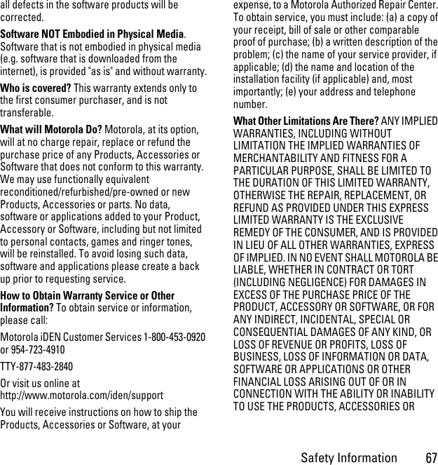 Safety Information67all defects in the software products will be corrected. Software NOT Embodied in Physical Media. Software that is not embodied in physical media (e.g. software that is downloaded from the internet), is provided &quot;as is&quot; and without warranty.Who is covered? This warranty extends only to the first consumer purchaser, and is not transferable.What will Motorola Do? Motorola, at its option, will at no charge repair, replace or refund the purchase price of any Products, Accessories or Software that does not conform to this warranty. We may use functionally equivalent reconditioned/refurbished/pre-owned or new Products, Accessories or parts. No data, software or applications added to your Product, Accessory or Software, including but not limited to personal contacts, games and ringer tones, will be reinstalled. To avoid losing such data, software and applications please create a back up prior to requesting service. How to Obtain Warranty Service or Other Information? To obtain service or information, please call:Motorola iDEN Customer Services 1-800-453-0920 or 954-723-4910TTY-877-483-2840Or visit us online at http://www.motorola.com/iden/supportYou will receive instructions on how to ship the Products, Accessories or Software, at your expense, to a Motorola Authorized Repair Center. To obtain service, you must include: (a) a copy of your receipt, bill of sale or other comparable proof of purchase; (b) a written description of the problem; (c) the name of your service provider, if applicable; (d) the name and location of the installation facility (if applicable) and, most importantly; (e) your address and telephone number. What Other Limitations Are There? ANY IMPLIED WARRANTIES, INCLUDING WITHOUT LIMITATION THE IMPLIED WARRANTIES OF MERCHANTABILITY AND FITNESS FOR A PARTICULAR PURPOSE, SHALL BE LIMITED TO THE DURATION OF THIS LIMITED WARRANTY, OTHERWISE THE REPAIR, REPLACEMENT, OR REFUND AS PROVIDED UNDER THIS EXPRESS LIMITED WARRANTY IS THE EXCLUSIVE REMEDY OF THE CONSUMER, AND IS PROVIDED IN LIEU OF ALL OTHER WARRANTIES, EXPRESS OF IMPLIED. IN NO EVENT SHALL MOTOROLA BE LIABLE, WHETHER IN CONTRACT OR TORT (INCLUDING NEGLIGENCE) FOR DAMAGES IN EXCESS OF THE PURCHASE PRICE OF THE PRODUCT, ACCESSORY OR SOFTWARE, OR FOR ANY INDIRECT, INCIDENTAL, SPECIAL OR CONSEQUENTIAL DAMAGES OF ANY KIND, OR LOSS OF REVENUE OR PROFITS, LOSS OF BUSINESS, LOSS OF INFORMATION OR DATA, SOFTWARE OR APPLICATIONS OR OTHER FINANCIAL LOSS ARISING OUT OF OR IN CONNECTION WITH THE ABILITY OR INABILITY TO USE THE PRODUCTS, ACCESSORIES OR 