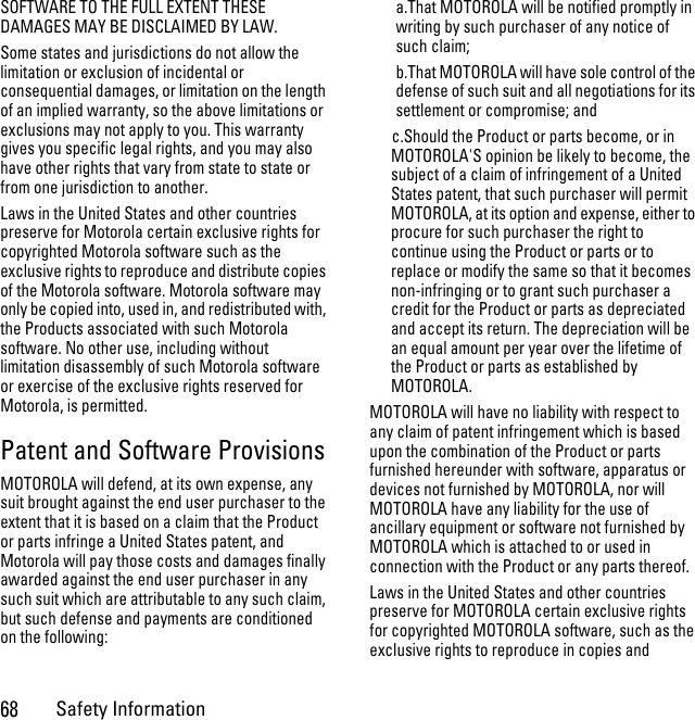 68Safety InformationSOFTWARE TO THE FULL EXTENT THESE DAMAGES MAY BE DISCLAIMED BY LAW.Some states and jurisdictions do not allow the limitation or exclusion of incidental or consequential damages, or limitation on the length of an implied warranty, so the above limitations or exclusions may not apply to you. This warranty gives you specific legal rights, and you may also have other rights that vary from state to state or from one jurisdiction to another.Laws in the United States and other countries preserve for Motorola certain exclusive rights for copyrighted Motorola software such as the exclusive rights to reproduce and distribute copies of the Motorola software. Motorola software may only be copied into, used in, and redistributed with, the Products associated with such Motorola software. No other use, including without limitation disassembly of such Motorola software or exercise of the exclusive rights reserved for Motorola, is permitted. Patent and Software ProvisionsMOTOROLA will defend, at its own expense, any suit brought against the end user purchaser to the extent that it is based on a claim that the Product or parts infringe a United States patent, and Motorola will pay those costs and damages finally awarded against the end user purchaser in any such suit which are attributable to any such claim, but such defense and payments are conditioned on the following:a.That MOTOROLA will be notified promptly in writing by such purchaser of any notice of such claim;b.That MOTOROLA will have sole control of the defense of such suit and all negotiations for its settlement or compromise; andc.Should the Product or parts become, or in MOTOROLA&apos;S opinion be likely to become, the subject of a claim of infringement of a United States patent, that such purchaser will permit MOTOROLA, at its option and expense, either to procure for such purchaser the right to continue using the Product or parts or to replace or modify the same so that it becomes non-infringing or to grant such purchaser a credit for the Product or parts as depreciated and accept its return. The depreciation will be an equal amount per year over the lifetime of the Product or parts as established by MOTOROLA.MOTOROLA will have no liability with respect to any claim of patent infringement which is based upon the combination of the Product or parts furnished hereunder with software, apparatus or devices not furnished by MOTOROLA, nor will MOTOROLA have any liability for the use of ancillary equipment or software not furnished by MOTOROLA which is attached to or used in connection with the Product or any parts thereof.Laws in the United States and other countries preserve for MOTOROLA certain exclusive rights for copyrighted MOTOROLA software, such as the exclusive rights to reproduce in copies and 