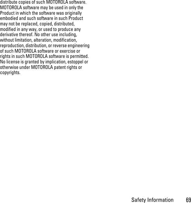 Safety Information69distribute copies of such MOTOROLA software. MOTOROLA software may be used in only the Product in which the software was originally embodied and such software in such Product may not be replaced, copied, distributed, modified in any way, or used to produce any derivative thereof. No other use including, without limitation, alteration, modification, reproduction, distribution, or reverse engineering of such MOTOROLA software or exercise or rights in such MOTOROLA software is permitted. No license is granted by implication, estoppel or otherwise under MOTOROLA patent rights or copyrights.