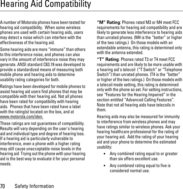 70Safety InformationHearing Aid CompatibilityA number of Motorola phones have been tested for hearing aid compatibility.  When some wireless phones are used with certain hearing aids, users may detect a noise which can interfere with the effectiveness of the hearing aid. Some hearing aids are more “immune” than others to this interference noise, and phones can also vary in the amount of interference noise they may generate. ANSI standard C63.19 was developed to provide a standardized means of measuring both mobile phone and hearing aids to determine usability rating categories for both.  Ratings have been developed for mobile phones to assist hearing aid users find phones that may be compatible with their hearing aid. Not all phones have been rated for compatibility with hearing aids.  Phones that have been rated have a label with the rating(s) located on the box, and at www.motorola.com/iden. These ratings are not guarantees of compatibility. Results will vary depending on the user&apos;s hearing aid and individual type and degree of hearing loss.  If a hearing aid is particularly vulnerable to interference, even a phone with a higher rating may still cause unacceptable noise levels in the hearing aid  Trying out the phone with your hearing aid is the best way to evaluate it for your personal needs.“M” Rating: Phones rated M3 or M4 meet FCC requirements for hearing aid compatibility and are likely to generate less interference to hearing aids than unrated phones. (M4 is the “better” or higher of the two ratings.)  On those models with an extendable antenna, this rating is determined only with the antenna extended.“T” Rating: Phones rated T3 or T4 meet FCC requirements and are likely to be more usable with a hearing aid&apos;s telecoil  (“T Switch” or “Telephone Switch”) than unrated phones. (T4 is the “better” or higher of the two ratings.)  On those models with a telecoil mode setting, this rating is determined only with the phone so set. For setting instructions, see “Features for the Hearing Impaired” in the section entitled “Advanced Calling Features”. Note that not all hearing aids have telecoils in them.Hearing aids may also be measured for immunity to interference from wireless phones and may have ratings similar to wireless phones. Ask your hearing healthcare professional for the rating of your hearing aid.  Add the rating of your hearing aid and your phone to determine the estimated usability: •Any combined rating equal to or greater than six offers excellent use.•Any combined rating equal to five is considered normal use.