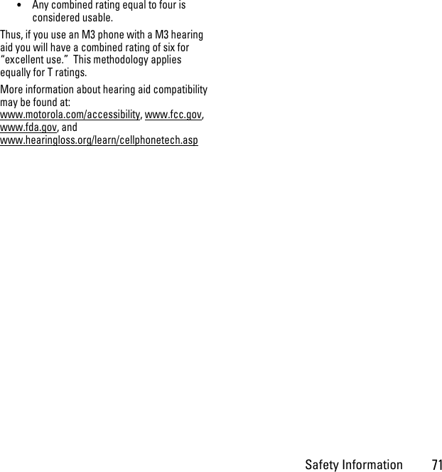 Safety Information71•Any combined rating equal to four is considered usable.Thus, if you use an M3 phone with a M3 hearing aid you will have a combined rating of six for “excellent use.”  This methodology applies equally for T ratings.More information about hearing aid compatibility may be found at: www.motorola.com/accessibility, www.fcc.gov, www.fda.gov, and www.hearingloss.org/learn/cellphonetech.asp