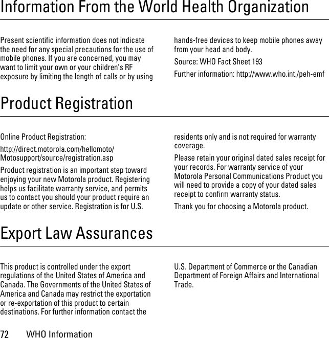 72WHO InformationInformation From the World Health OrganizationWHO InformationPresent scientific information does not indicate the need for any special precautions for the use of mobile phones. If you are concerned, you may want to limit your own or your children’s RF exposure by limiting the length of calls or by using hands-free devices to keep mobile phones away from your head and body.Source: WHO Fact Sheet 193Further information: http://www.who.int./peh-emfProduct RegistrationRegist rat ionOnline Product Registration:http://direct.motorola.com/hellomoto/ Motosupport/source/registration.aspProduct registration is an important step toward enjoying your new Motorola product. Registering helps us facilitate warranty service, and permits us to contact you should your product require an update or other service. Registration is for U.S. residents only and is not required for warranty coverage.Please retain your original dated sales receipt for your records. For warranty service of your Motorola Personal Communications Product you will need to provide a copy of your dated sales receipt to confirm warranty status.Thank you for choosing a Motorola product.Export Law AssurancesExport LawThis product is controlled under the export regulations of the United States of America and Canada. The Governments of the United States of America and Canada may restrict the exportation or re-exportation of this product to certain destinations. For further information contact the U.S. Department of Commerce or the Canadian Department of Foreign Affairs and International Trade.