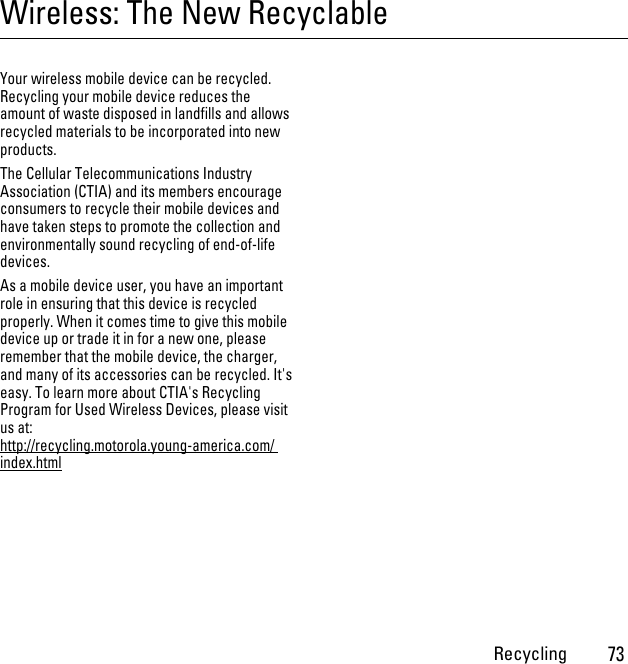 Recycling73Wireless: The New RecyclableRecyclingYour wireless mobile device can be recycled. Recycling your mobile device reduces the amount of waste disposed in landfills and allows recycled materials to be incorporated into new products.The Cellular Telecommunications Industry Association (CTIA) and its members encourage consumers to recycle their mobile devices and have taken steps to promote the collection and environmentally sound recycling of end-of-life devices.As a mobile device user, you have an important role in ensuring that this device is recycled properly. When it comes time to give this mobile device up or trade it in for a new one, please remember that the mobile device, the charger, and many of its accessories can be recycled. It&apos;s easy. To learn more about CTIA&apos;s Recycling Program for Used Wireless Devices, please visit us at: http://recycling.motorola.young-america.com/ index.html