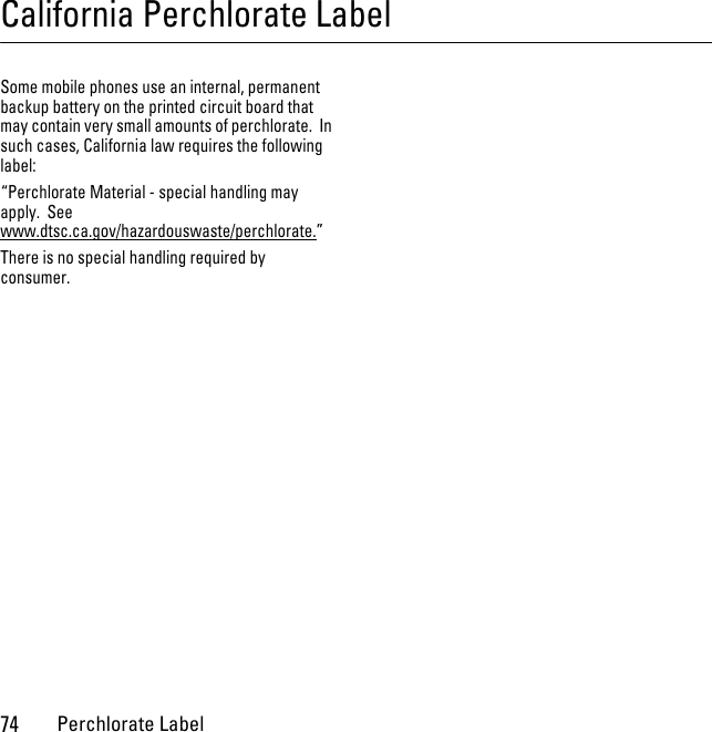 74Perchlorate LabelCalifornia Perchlorate LabelPerchlorate LabelSome mobile phones use an internal, permanent backup battery on the printed circuit board that may contain very small amounts of perchlorate.  In such cases, California law requires the following label:“Perchlorate Material - special handling may apply.  See www.dtsc.ca.gov/hazardouswaste/perchlorate.”There is no special handling required by consumer.