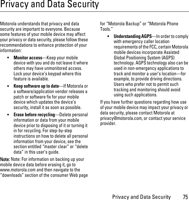 Privacy and Data Security75Privacy and Data SecurityPrivacy and Data SecurityMotorola understands that privacy and data security are important to everyone. Because some features of your mobile device may affect your privacy or data security, please follow these recommendations to enhance protection of your information:•Monitor access—Keep your mobile device with you and do not leave it where others may have unmonitored access. Lock your device’s keypad where this feature is available.•Keep software up to date—If Motorola or a software/application vendor releases a patch or software fix for your mobile device which updates the device’s security, install it as soon as possible.•Erase before recycling—Delete personal information or data from your mobile device prior to disposing of it or turning it in for recycling. For step-by-step instructions on how to delete all personal information from your device, see the section entitled “master clear” or “delete data” in this user’s guide.Note: Note: For information on backing up your mobile device data before erasing it, go to www.motorola.com and then navigate to the “downloads” section of the consumer Web page for “Motorola Backup” or “Motorola Phone Tools.”•Understanding AGPS—In order to comply with emergency caller location requirements of the FCC, certain Motorola mobile devices incorporate Assisted Global Positioning System (AGPS) technology. AGPS technology also can be used in non-emergency applications to track and monitor a user’s location—for example, to provide driving directions. Users who prefer not to permit such tracking and monitoring should avoid using such applications.If you have further questions regarding how use of your mobile device may impact your privacy or data security, please contact Motorola at privacy@motorola.com, or contact your service provider.