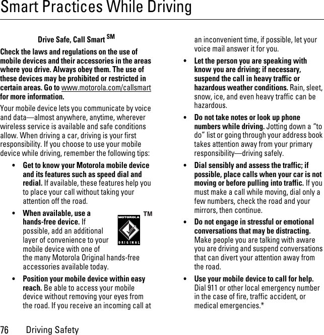 76Driving SafetySmart Practices While DrivingDriving SafetyDrive Safe, Call Smart SMCheck the laws and regulations on the use of mobile devices and their accessories in the areas where you drive. Always obey them. The use of these devices may be prohibited or restricted in certain areas. Go to www.motorola.com/callsmart for more information.Your mobile device lets you communicate by voice and data—almost anywhere, anytime, wherever wireless service is available and safe conditions allow. When driving a car, driving is your first responsibility. If you choose to use your mobile device while driving, remember the following tips:•Get to know your Motorola mobile device and its features such as speed dial and redial. If available, these features help you to place your call without taking your attention off the road.•When available, use a hands-free device. If possible, add an additional layer of convenience to your mobile device with one of the many Motorola Original hands-free accessories available today.•Position your mobile device within easy reach. Be able to access your mobile device without removing your eyes from the road. If you receive an incoming call at an inconvenient time, if possible, let your voice mail answer it for you.•Let the person you are speaking with know you are driving; if necessary, suspend the call in heavy traffic or hazardous weather conditions. Rain, sleet, snow, ice, and even heavy traffic can be hazardous.•Do not take notes or look up phone numbers while driving. Jotting down a “to do” list or going through your address book takes attention away from your primary responsibility—driving safely.•Dial sensibly and assess the traffic; if possible, place calls when your car is not moving or before pulling into traffic. If you must make a call while moving, dial only a few numbers, check the road and your mirrors, then continue.•Do not engage in stressful or emotional conversations that may be distracting. Make people you are talking with aware you are driving and suspend conversations that can divert your attention away from the road.•Use your mobile device to call for help. Dial 911 or other local emergency number in the case of fire, traffic accident, or medical emergencies.*