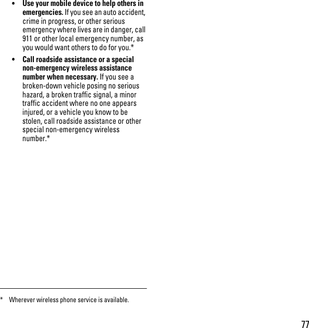 77•Use your mobile device to help others in emergencies. If you see an auto accident, crime in progress, or other serious emergency where lives are in danger, call 911 or other local emergency number, as you would want others to do for you.*•Call roadside assistance or a special non-emergency wireless assistance number when necessary. If you see a broken-down vehicle posing no serious hazard, a broken traffic signal, a minor traffic accident where no one appears injured, or a vehicle you know to be stolen, call roadside assistance or other special non-emergency wireless number.** Wherever wireless phone service is available.