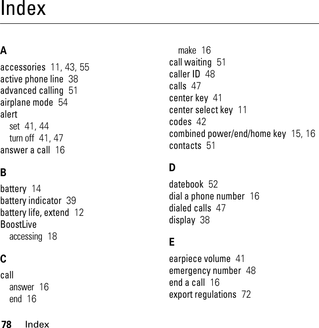 78IndexIndexAaccessories  11, 43, 55active phone line  38advanced calling  51airplane mode  54alertset  41, 44turn off  41, 47answer a call  16Bbattery  14battery indicator  39battery life, extend  12BoostLiveaccessing  18Ccallanswer  16end  16make  16call waiting  51caller ID  48calls  47center key  41center select key  11codes  42combined power/end/home key  15, 16contacts  51Ddatebook  52dial a phone number  16dialed calls  47display  38Eearpiece volume  41emergency number  48end a call  16export regulations  72