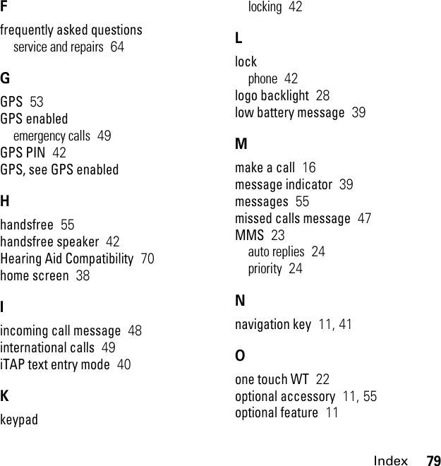 79IndexFfrequently asked questionsservice and repairs  64GGPS  53GPS enabledemergency calls  49GPS PIN  42GPS, see GPS enabledHhandsfree  55handsfree speaker  42Hearing Aid Compatibility  70home screen  38Iincoming call message  48international calls  49iTAP text entry mode  40Kkeypadlocking  42Llockphone  42logo backlight  28low battery message  39Mmake a call  16message indicator  39messages  55missed calls message  47MMS  23auto replies  24priority  24Nnavigation key  11, 41Oone touch WT  22optional accessory  11, 55optional feature  11