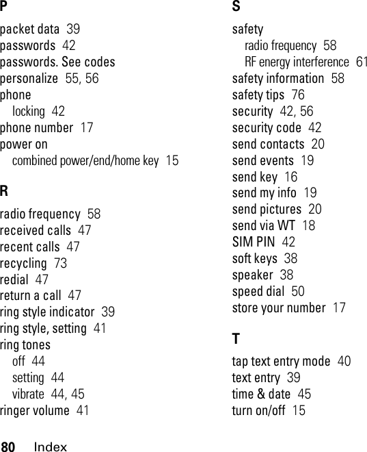 80IndexPpacket data  39passwords  42passwords. See codespersonalize  55, 56phonelocking  42phone number  17power oncombined power/end/home key  15Rradio frequency  58received calls  47recent calls  47recycling  73redial  47return a call  47ring style indicator  39ring style, setting  41ring tonesoff  44setting  44vibrate  44, 45ringer volume  41Ssafetyradio frequency  58RF energy interference  61safety information  58safety tips  76security  42, 56security code  42send contacts  20send events  19send key  16send my info  19send pictures  20send via WT  18SIM PIN  42soft keys  38speaker  38speed dial  50store your number  17Ttap text entry mode  40text entry  39time &amp; date  45turn on/off  15