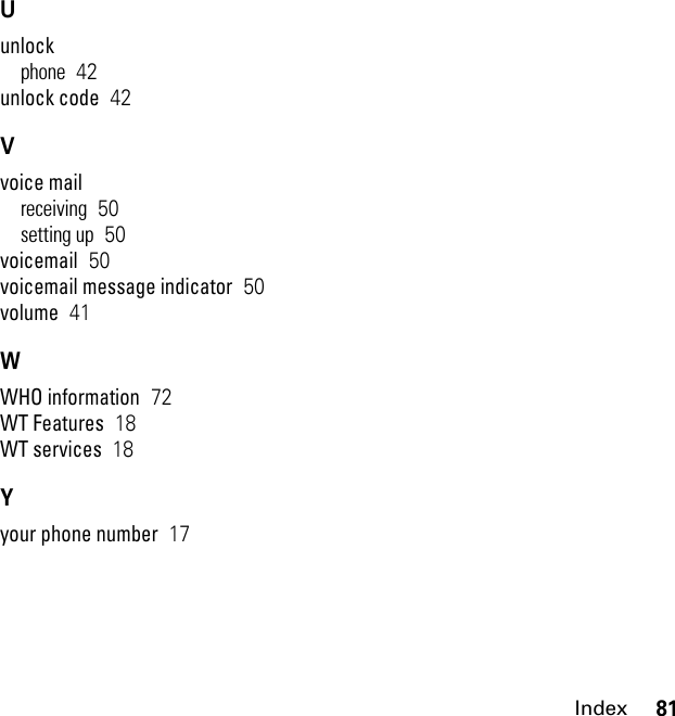 81IndexUunlockphone  42unlock code  42Vvoice mailreceiving  50setting up  50voicemail  50voicemail message indicator  50volume  41WWHO information  72WT Features  18WT services  18Yyour phone number  17