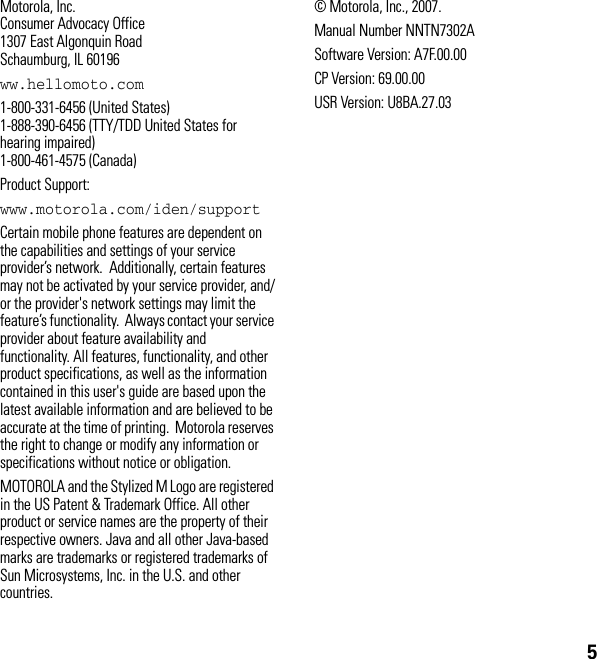 5Motorola, Inc.Consumer Advocacy Office1307 East Algonquin RoadSchaumburg, IL 60196ww.hellomoto.com1-800-331-6456 (United States) 1-888-390-6456 (TTY/TDD United States for hearing impaired) 1-800-461-4575 (Canada) Product Support:www.motorola.com/iden/supportCertain mobile phone features are dependent on the capabilities and settings of your service provider’s network.  Additionally, certain features may not be activated by your service provider, and/or the provider&apos;s network settings may limit the feature’s functionality.  Always contact your service provider about feature availability and functionality. All features, functionality, and other product specifications, as well as the information contained in this user&apos;s guide are based upon the latest available information and are believed to be accurate at the time of printing.  Motorola reserves the right to change or modify any information or specifications without notice or obligation.MOTOROLA and the Stylized M Logo are registered in the US Patent &amp; Trademark Office. All other product or service names are the property of their respective owners. Java and all other Java-based marks are trademarks or registered trademarks of Sun Microsystems, Inc. in the U.S. and other countries.© Motorola, Inc., 2007.Manual Number NNTN7302ASoftware Version: A7F.00.00CP Version: 69.00.00USR Version: U8BA.27.03