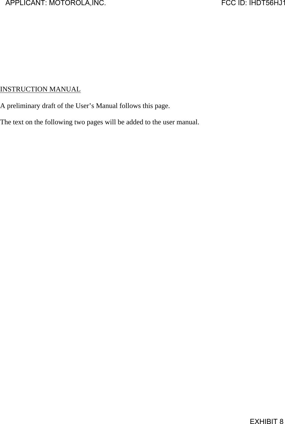         INSTRUCTION MANUAL  A preliminary draft of the User’s Manual follows this page.  The text on the following two pages will be added to the user manual. APPLICANT: MOTOROLA,INC.                              FCC ID: IHDT56HJ1                                            EXHIBIT 8