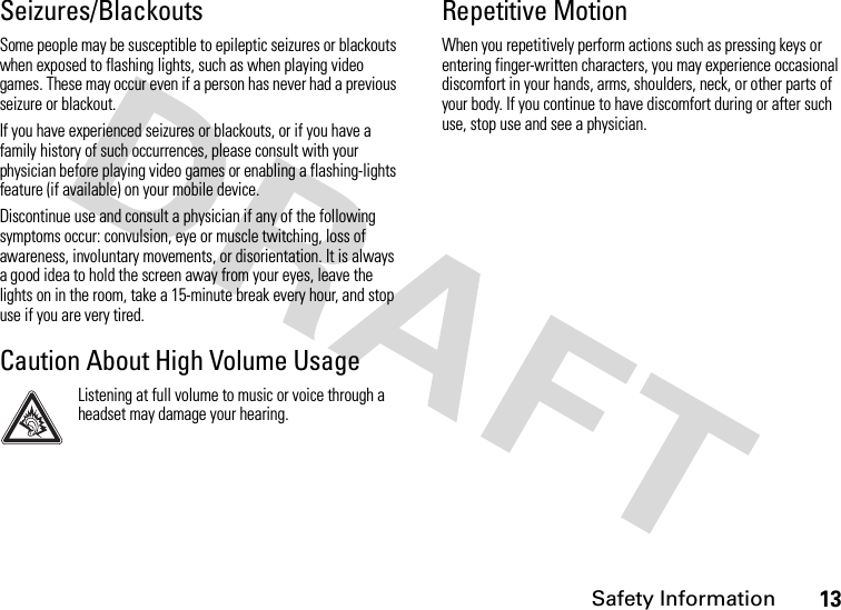 Safety Information13Seizures/BlackoutsSome people may be susceptible to epileptic seizures or blackouts when exposed to flashing lights, such as when playing video games. These may occur even if a person has never had a previous seizure or blackout.If you have experienced seizures or blackouts, or if you have a family history of such occurrences, please consult with your physician before playing video games or enabling a flashing-lights feature (if available) on your mobile device.Discontinue use and consult a physician if any of the following symptoms occur: convulsion, eye or muscle twitching, loss of awareness, involuntary movements, or disorientation. It is always a good idea to hold the screen away from your eyes, leave the lights on in the room, take a 15-minute break every hour, and stop use if you are very tired.Caution About High Volume UsageListening at full volume to music or voice through a headset may damage your hearing.Repetitive MotionWhen you repetitively perform actions such as pressing keys or entering finger-written characters, you may experience occasional discomfort in your hands, arms, shoulders, neck, or other parts of your body. If you continue to have discomfort during or after such use, stop use and see a physician.