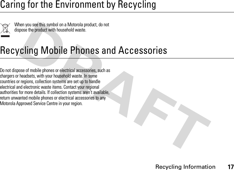 Recycling Information17 Recycling InformationCaring for the Environment by RecyclingWhen you see this symbol on a Motorola product, do not dispose the product with household waste.Recycling Mobile Phones and AccessoriesDo not dispose of mobile phones or electrical accessories, such as chargers or headsets, with your household waste. In some countries or regions, collection systems are set up to handle electrical and electronic waste items. Contact your regional authorities for more details. If collection systems aren’t available, return unwanted mobile phones or electrical accessories to any Motorola Approved Service Centre in your region.