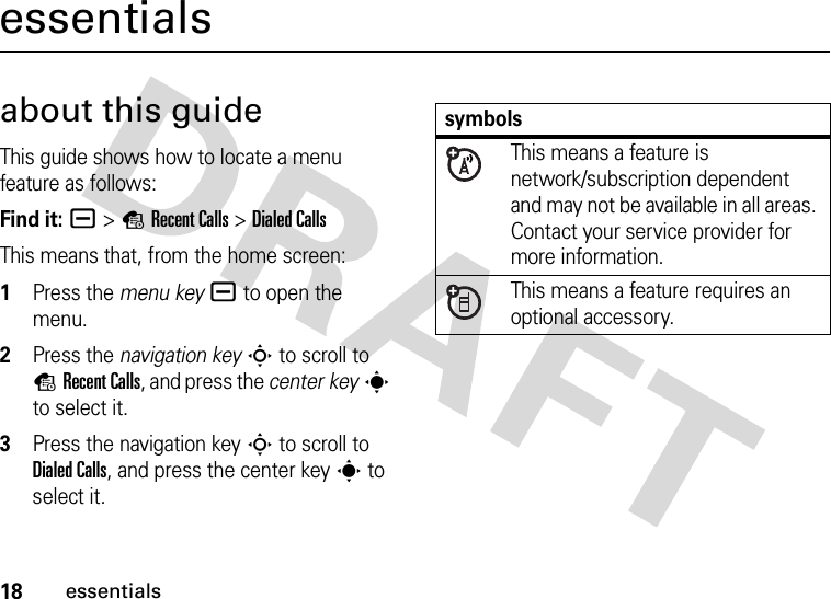 18essentialsessentialsabout this guideThis guide shows how to locate a menu feature as follows:Find it: a &gt;sRecent Calls &gt;Dialed CallsThis means that, from the home screen:  1Press the menu keya to open the menu.2Press the navigation keyS to scroll to sRecent Calls, and press the center keys to select it.3Press the navigation keyS to scroll to Dialed Calls, and press the center keys to select it.symbolsThis means a feature is network/subscription dependent and may not be available in all areas. Contact your service provider for more information.This means a feature requires an optional accessory.