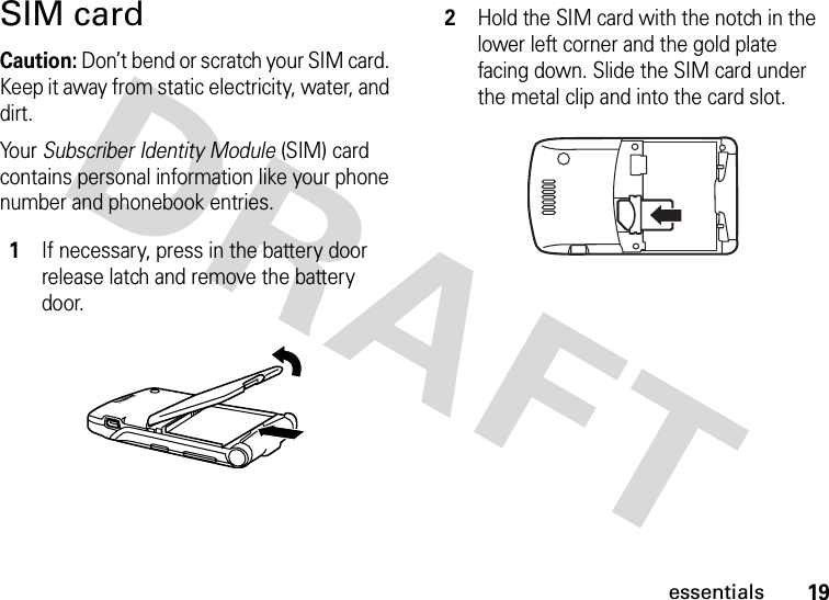 19essentialsSIM cardCaution: Don’t bend or scratch your SIM card. Keep it away from static electricity, water, and dirt.Yo u r   Subscriber Identity Module (SIM) card contains personal information like your phone number and phonebook entries. 1If necessary, press in the battery door release latch and remove the battery door.2Hold the SIM card with the notch in the lower left corner and the gold plate facing down. Slide the SIM card under the metal clip and into the card slot.